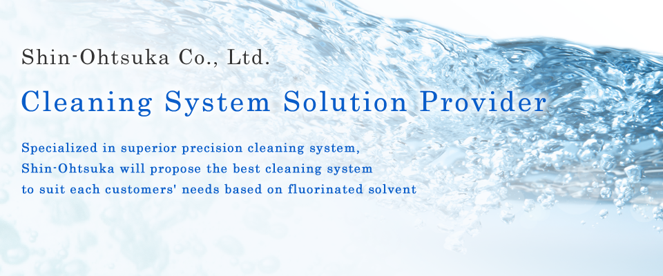Shin-Ohtsuka Co., Ltd.　CleaningSystem Solution Provider　Specialized in superior precision cleaning system, Shin-Ohtsuka will propose the best cleaning system to suit each customers'needs based on fluorinated solvent